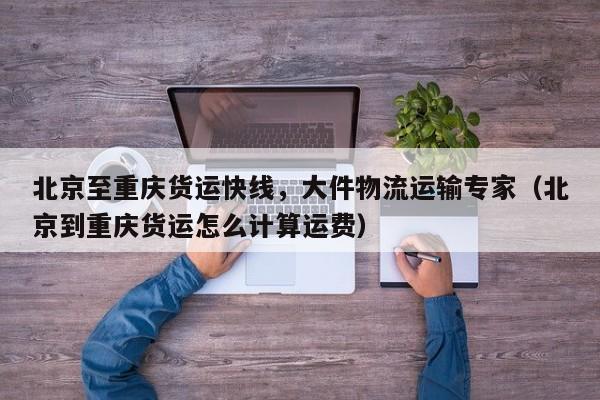 北京至重慶貨運(yùn)快線，大件物流運(yùn)輸專家（北京到重慶貨運(yùn)怎么計(jì)算運(yùn)費(fèi)）