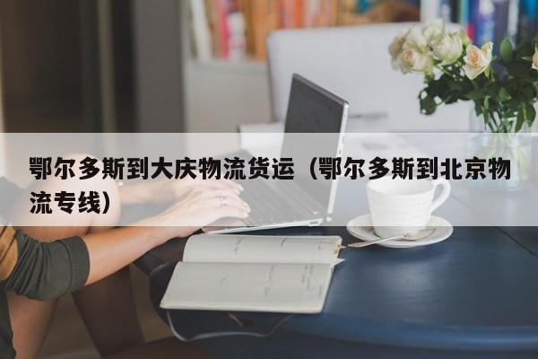 鄂爾多斯到大慶物流貨運（鄂爾多斯到北京物流專線）