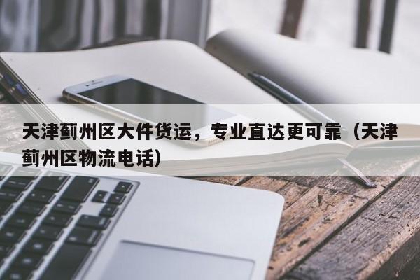 天津薊州區(qū)大件貨運(yùn)，專業(yè)直達(dá)更可靠（天津薊州區(qū)物流電話）